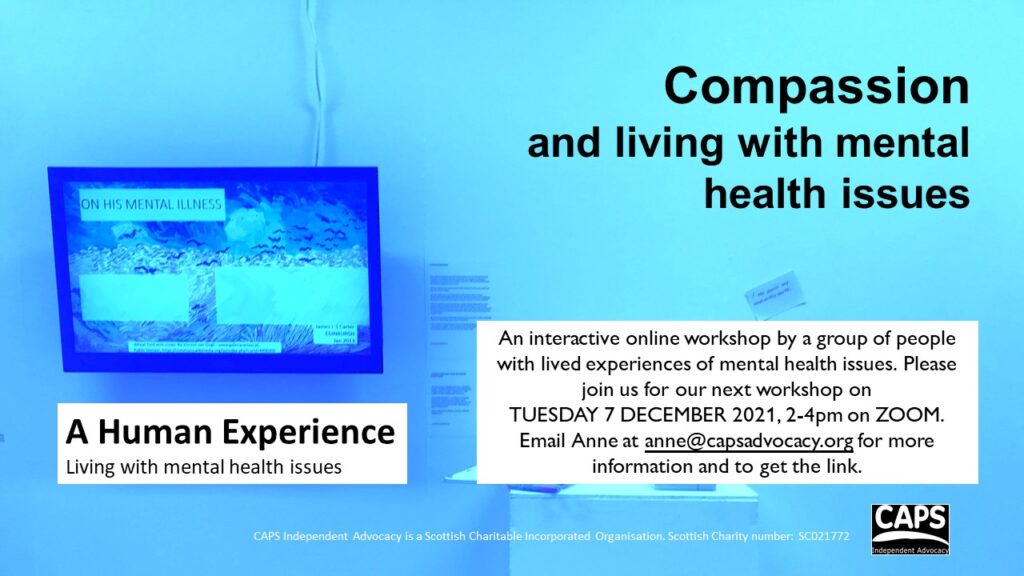 Compassion and living with mental health issues
A Human Experience Living with mental health issues
An interactive online workshop by a group of people with lived experiences of mental health issues. Please join us for our next workshop on 
TUESDAY 7 DECEMBER 2021, 2-4pm on ZOOM.
Email Anne at anne@capsadvocacy.org for more information and to get the link. 
 
CAPS Independent Advocacy is a Scottish Charitable Incorporated Organisation. Scottish Charity number: SC021772