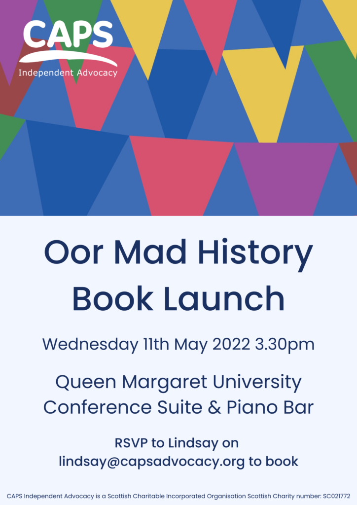 Poster: CAPS logo and Oor Mad History Book Launch, Wednesday 11th May 2022 3.30pm Queen Margaret University Conference Suite and Piano Bar RSVP to Lindsay on lindsay@capsadvocacy.org to book