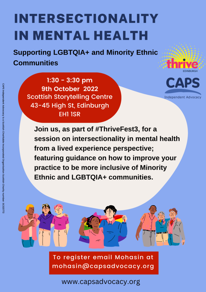 Image description:
Intersectionality and mental health
Supporting LGBTQIA+ and Minority Ethnic Communities.
1.30 – 3.30pm 9th October 2022, Scottish Storytelling Centre 43-45 High Street, Edinburgh, EH1 1SR.
Join us, as part of #ThriveFest3, for a session on intersectionality in mental health from a lived experience perspective; featuring guidance on how to improve your practice to be more inclusive of Minority Ethnic and LGBTQIA+ communities.
To register email Mohasin at mohasin@capsadvocacy.org. www.capsadvocacy.org
CAPS Independent Advocacy is a Scottish Charitable Incorporated Organisation, Scottish Charity number: SC021772
