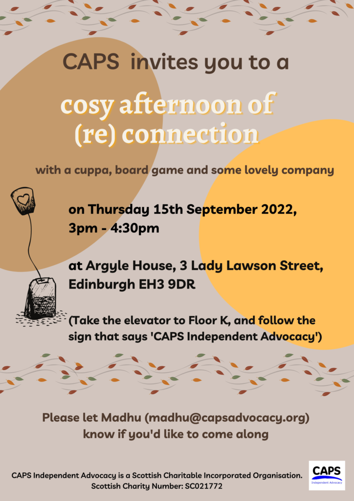 CAPS invites you to a cosy afternoon of (re) connection With a cuppa, board game and some lovely company On Thursday 15th September 2022, 3pm to 4.30pm At Argyle House, 3 Lady Lawson Street, Edinburgh EH3 9DR (take the elevator to Flook K and follow the sign that says ‘CAPS Independent Advocacy’) Please let Madhu (madhu@capsadvocacy.org) know if you’d like to come along CAPS Independent Advocacy is a Scottish Charitable Incorporated Organisation, Scottish Charity number: SC021772