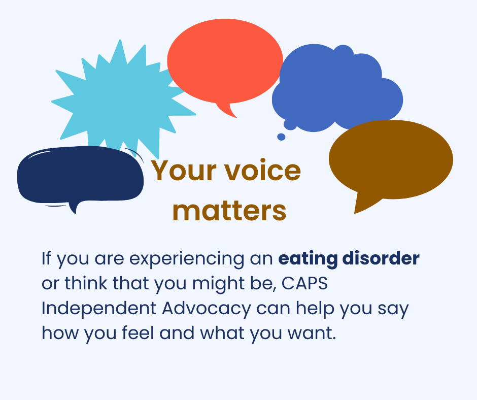 Your voice matters. If you are experiencing an eating disorder or think you might be, CAPS Independent Advocacy can help you say how you feel and what you want.