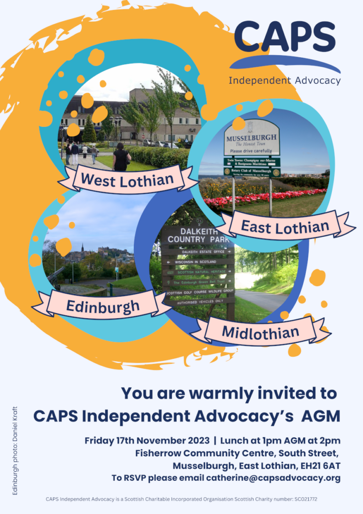 ‘You are warmly invited to 
CAPS Independent Advocacy’s  AGM
Friday 17th November 2023  |  Lunch at 1pm AGM at 2pm
Fisherrow Community Centre, South Street, 
Musselburgh, East Lothian, EH21 6AT
To RSVP please email catherine@capsadvocacy.org
Edinburgh photo: Daniel Kraft
CAPS Independent Advocacy is a Scottish Charitable Incorporated Organisation Scottish Charity number: SC021772’ CAPS logo and four pictures representing Edinburgh, Midlothian, East Lothian and West Lothian.
