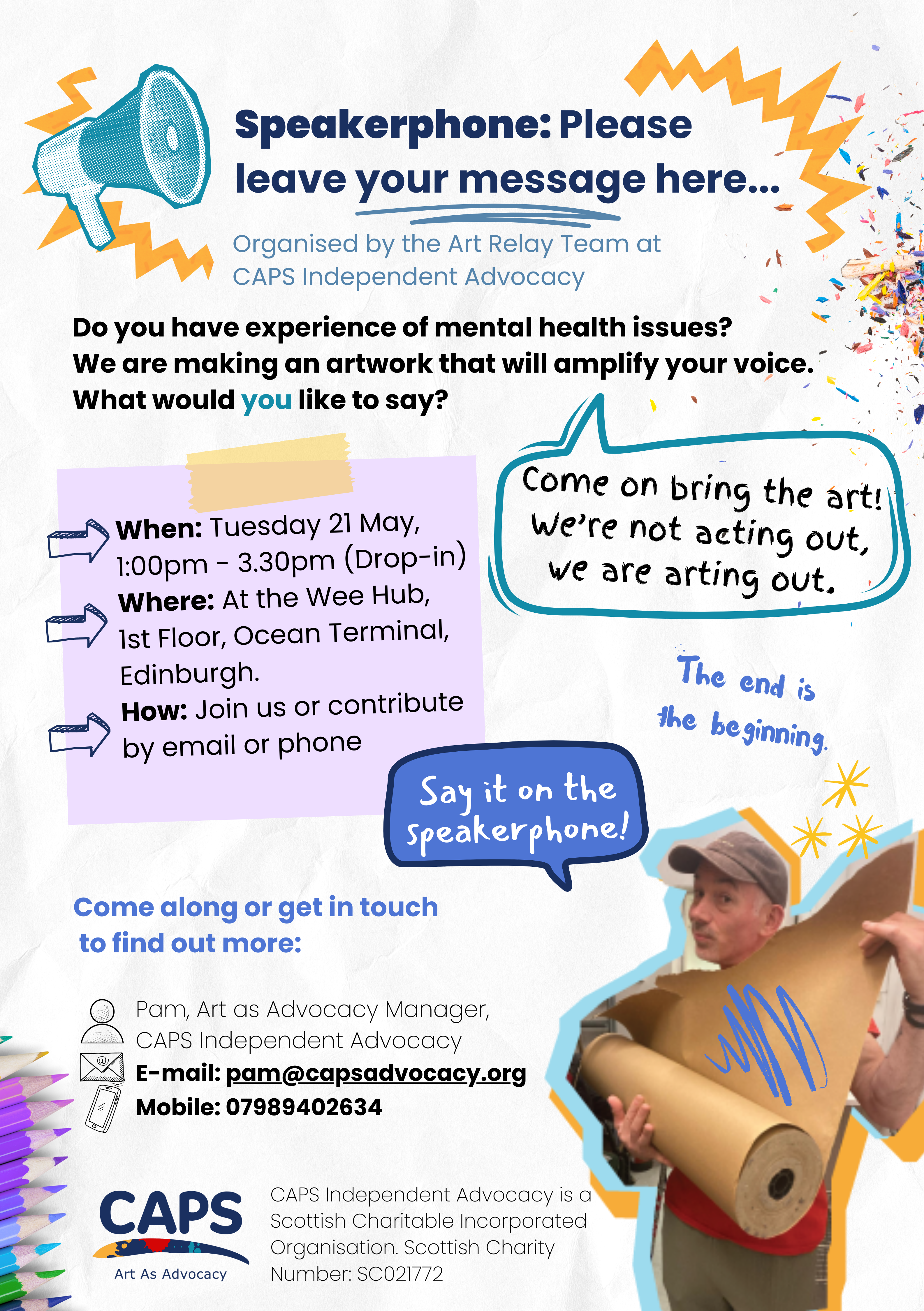 Speakerphone: please leave your message here…
Organised by the art relay team at CAPS Independent Advocacy
Do you have experience of mental health issues? We are making an artwork that will amplify your voice
What would you like to say
Come on bring the art! We’re not acting out, we are arting out.

When: Tuesday 21st May 1:00pm-3.30pm (Drop-in) Where: At the Wee Hub 1st Floor Ocean Terminal, Edinburgh How: Join us or contribute by email or phone

The end is the beginning

Say it on the speakerphone!
Come along or get in touch to find out more: Pam, Art as Advocacy Manager E-mail: pam@capsadvocacy.org, mobile: 07989402634
CAPS Independent Advocacy is a Scottish Charitable Incorporated Organisation Scottish Charity number: SC021772
