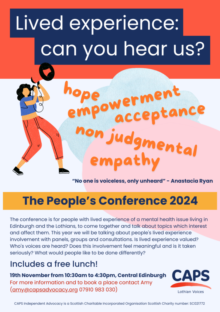 The words 'Lived experience; can you hear us? hope, empowerment, acceptance, non judgmental, empathy, 'no one is voiceless, only unheard' Anastacia Ryan, The People's Conference 2024, a free event for people with experience of mental health issues, 19th November from 10:30am to 4:30pm, central Edinburgh, For more information or to book a place contact Amy (amy@capsadvocacy.org 07910 983 030', a graphic of a person with a megaphone and the Lothian Voices logo.