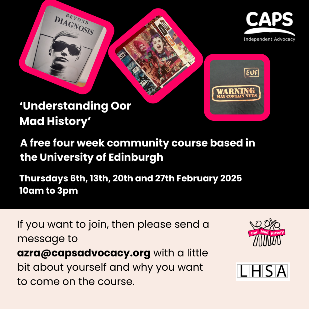 ‘‘Understanding Oor Mad History’
A free four week community course based in the University of Edinburgh, Thursdays 6th, 13th, 20th and 27th February 2025 
10am to 3pm
If you want to join, then please send a message to azra@capsadvocacy.org with a little bit about yourself and why you want to come on the course.’ With a graphic showing the front cover of ‘Beyond Diagnosis’, a collage and a t-shirt printed with the slogan ‘Warning, may contain nuts’ the CAPS logo, Oor Mad History logo and the Lothian Health Services Archive logo.
