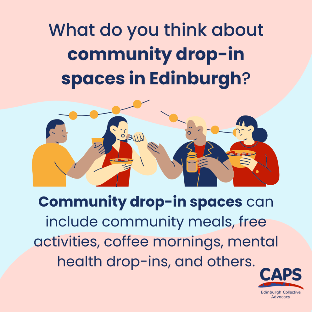 'What do you think about community drop-in spaces in Edinburgh?
Community drop-in spaces can include community meals, free activities, coffee mornings, mental health drop-ins, and others.' with the CAPS Edinburgh Collective Advocacy logo and a graphic of a group of people eating and drinking.
