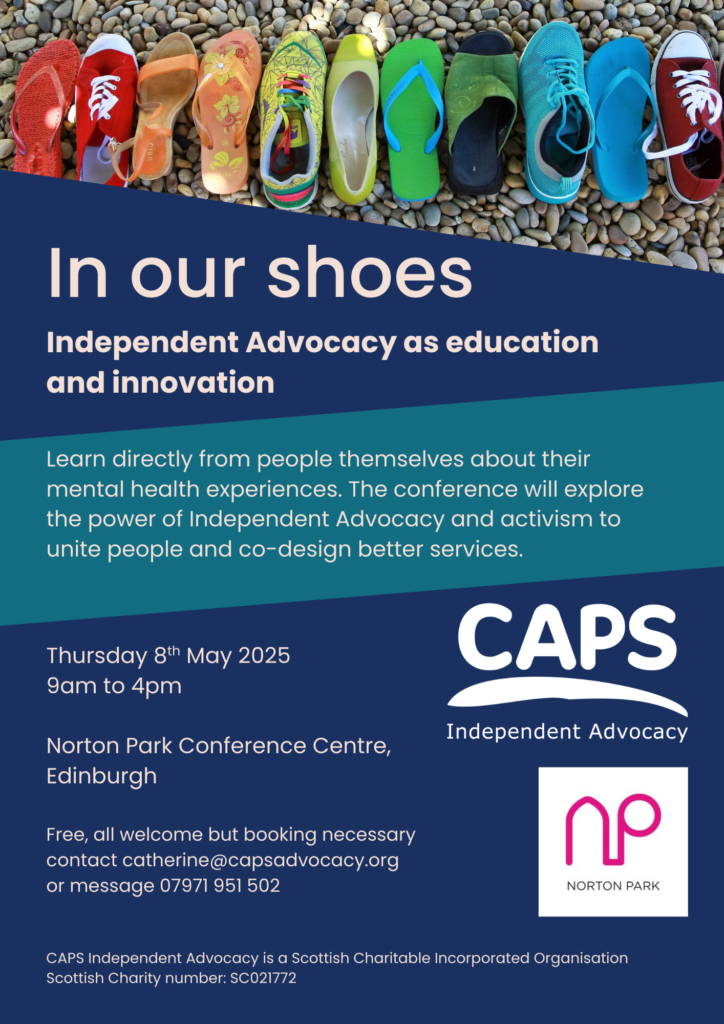 A photograph of a range of shoes in different colours and styles lined in order of colour on top of pebbles, the words: ‘In our shoes, Independent Advocacy as education and innovation, earn directly from people themselves about their mental health experiences. The conference will explore the power of Independent Advocacy and activism to unite people and co-design better services. Thursday 8th May 2025, 9am to 4pm, Norton Park Conference Centre, Edinburgh
Free, all welcome but booking necessary contact catherine@capsadvocacy.org
or message 07971 951 502. CAPS Independent Advocacy is a Scottish Charitable Incorporated Organisation Scottish Charity number: SC021772’ with the CAPS logo and Norton Park logo.