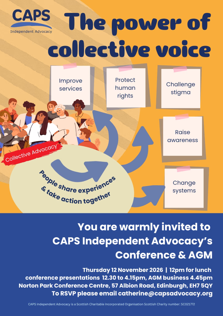 The AGM poster reads 'The power of collective voice, Collective Advocacy, People share experiences and take action together, sticky notes that read: 'improve services', 'protect human rights', 'challenge stigma', 'raise awareness', 'change systems', You are warmly invited to CAPS Independent Advocacy's Conference and AGM, Thursday 12 Nov 2026 | 12pm for lunch
conference presentations 12.30 to 4.15pm, AGM to 5.30pm
Norton Park Conference Centre, 57 Albion Road, Edinburgh, EH7 5QY
CAPS Independent Advocacy is a Scottish Charitable Incorporated Organisation Scottish Charity number: SC021772
